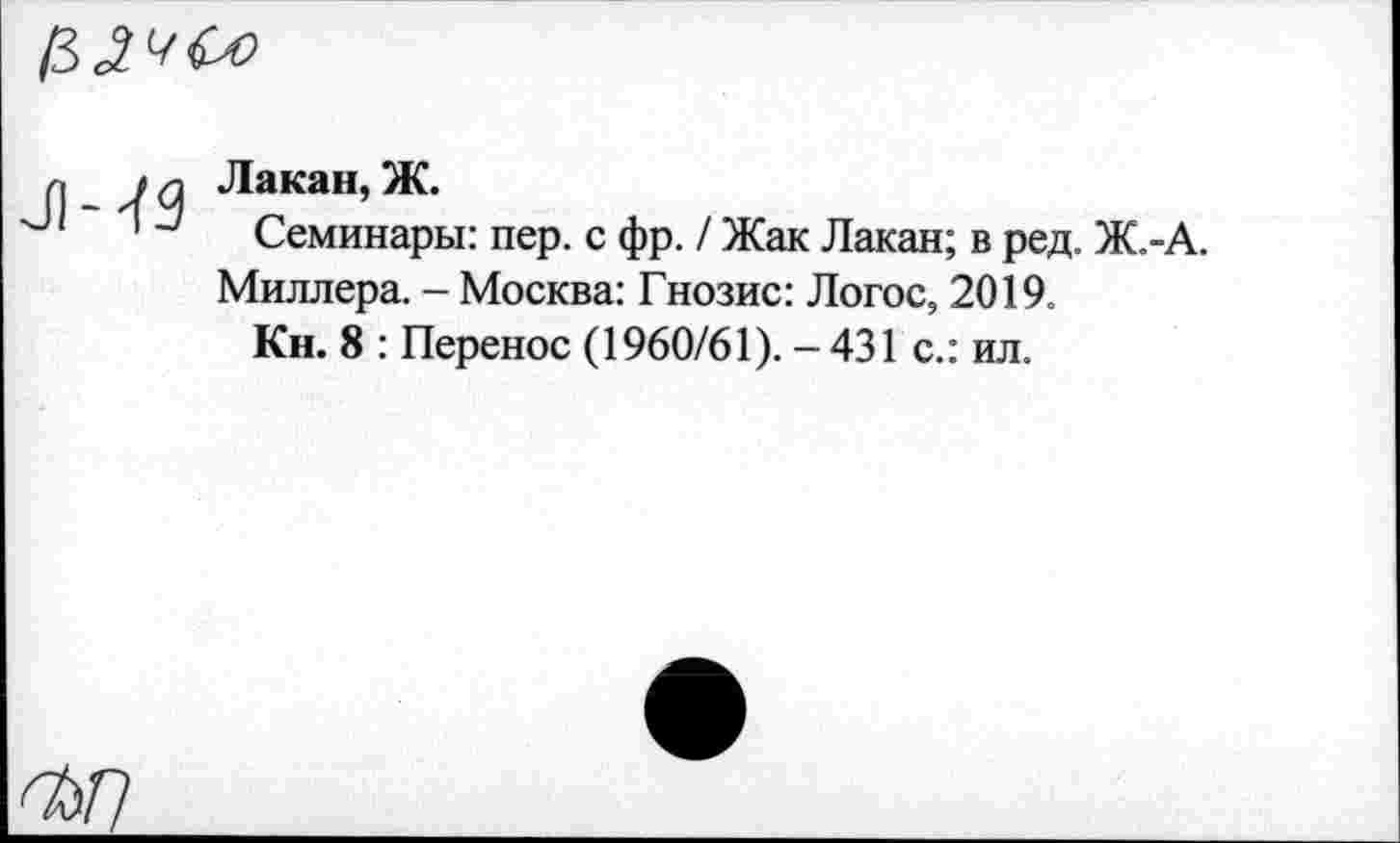 ﻿
ЛЧЗ
Лакан, Ж.
Семинары: пер. с фр. / Жак Лакан; в ред. Ж.-Миллера. - Москва: Гнозис: Логос, 2019.
Кн. 8 : Перенос (1960/61). - 431 с.: ил.